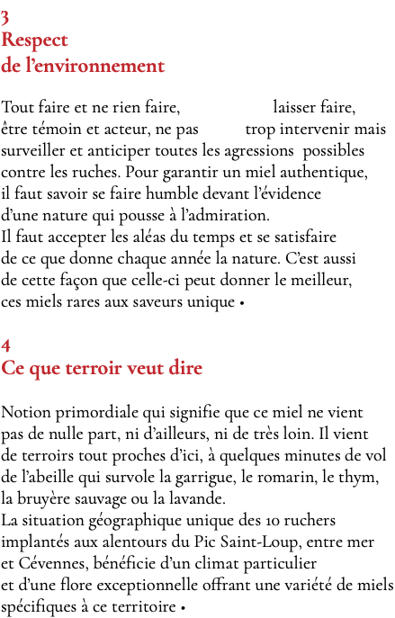 3 Respect de l’environnement Tout faire et ne rien faire, laisser faire, être témoin et acteur, ne pas trop intervenir mais surveiller et anticiper toutes les agressions possibles contre les ruches. Pour garantir un miel authentique, il faut savoir se faire humble devant l’évidence d’une nature qui pousse à l’admiration. Il faut accepter les aléas du temps et se satisfaire de ce que donne chaque année la nature. C’est aussi de cette façon que celle-ci peut donner le meilleur, ces miels rares aux saveurs unique • 4 Ce que terroir veut dire Notion primordiale qui signifie que ce miel ne vient pas de nulle part, ni d’ailleurs, ni de très loin. Il vient de terroirs tout proches d’ici, à quelques minutes de vol de l’abeille qui survole la garrigue, le romarin, le thym, la bruyère sauvage ou la lavande. La situation géographique unique des 10 ruchers implantés aux alentours du Pic Saint-Loup, entre mer et Cévennes, bénéficie d’un climat particulier et d’une flore exceptionnelle offrant une variété de miels spécifiques à ce territoire •